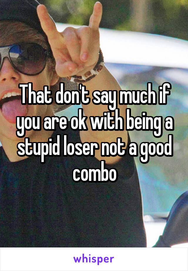 That don't say much if you are ok with being a stupid loser not a good combo