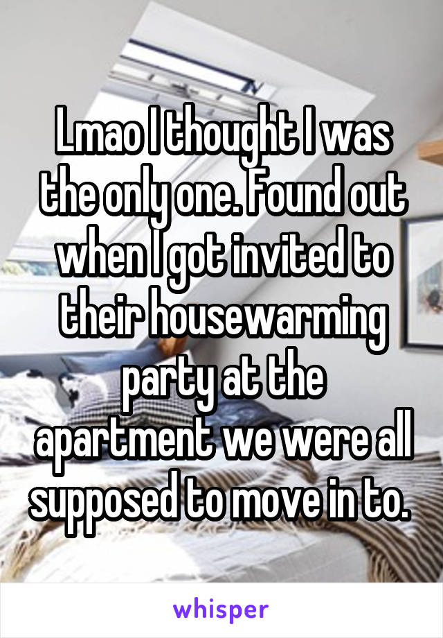 Lmao I thought I was the only one. Found out when I got invited to their housewarming party at the apartment we were all supposed to move in to. 