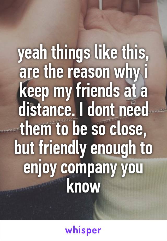 yeah things like this, are the reason why i keep my friends at a distance. I dont need them to be so close, but friendly enough to enjoy company you know