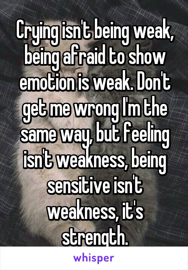 Crying isn't being weak, being afraid to show emotion is weak. Don't get me wrong I'm the same way, but feeling isn't weakness, being sensitive isn't weakness, it's strength.