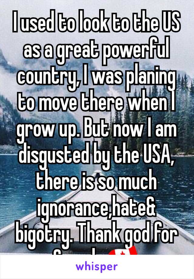 I used to look to the US as a great powerful country, I was planing to move there when I grow up. But now I am disgusted by the USA, there is so much ignorance,hate& bigotry. Thank god for Canada 🇨🇦