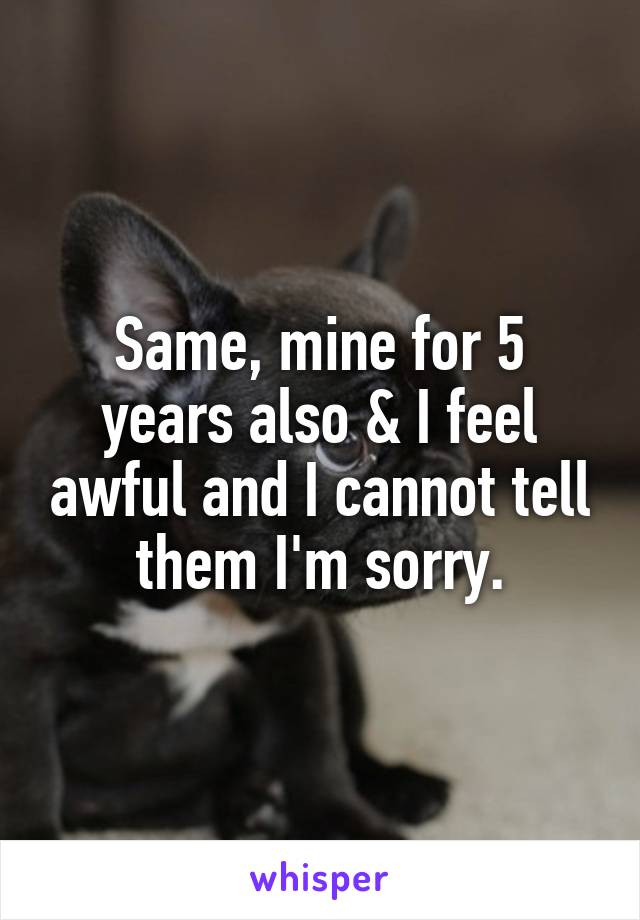 Same, mine for 5 years also & I feel awful and I cannot tell them I'm sorry.