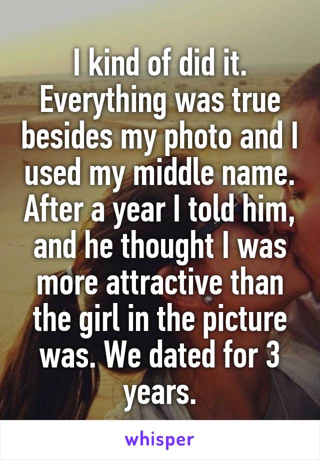 I kind of did it. Everything was true besides my photo and I used my middle name. After a year I told him, and he thought I was more attractive than the girl in the picture was. We dated for 3 years.