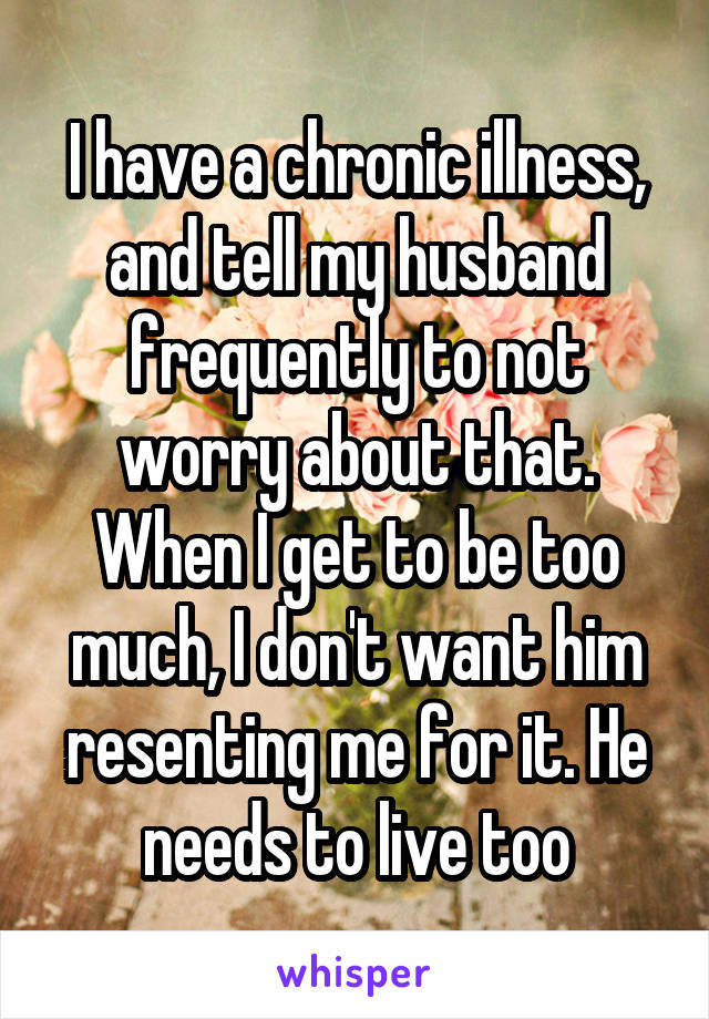 I have a chronic illness, and tell my husband frequently to not worry about that. When I get to be too much, I don't want him resenting me for it. He needs to live too