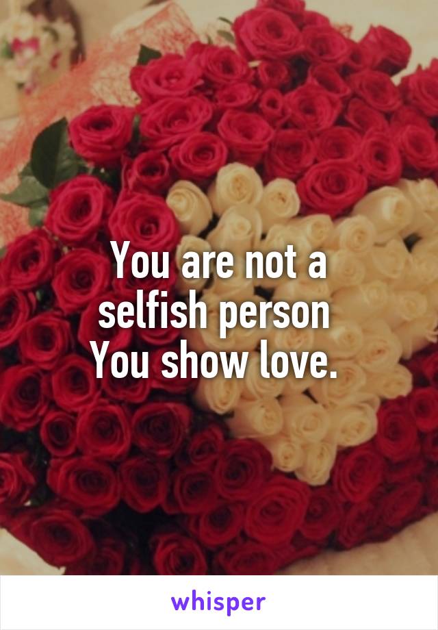 You are not a
selfish person 
You show love. 