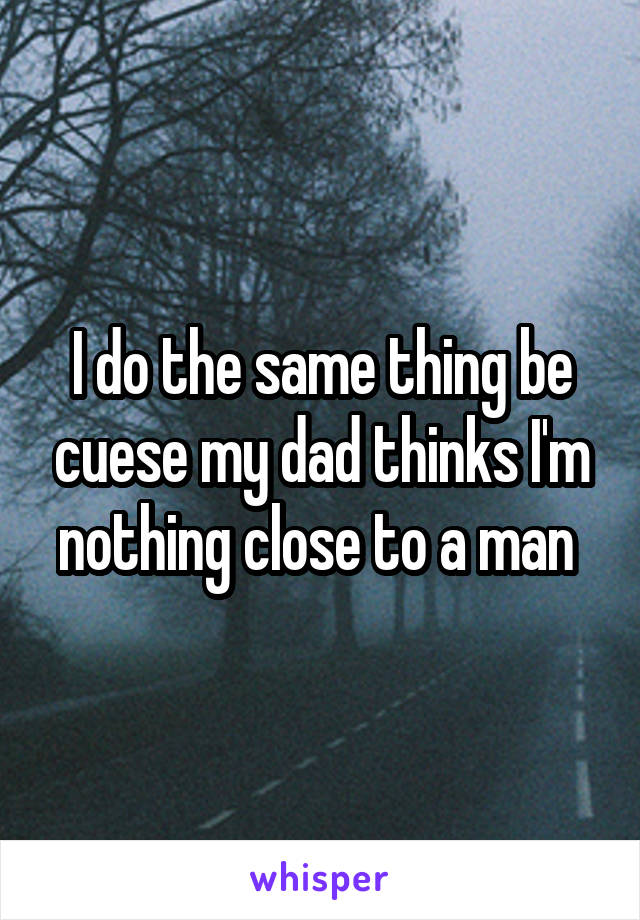 I do the same thing be cuese my dad thinks I'm nothing close to a man 