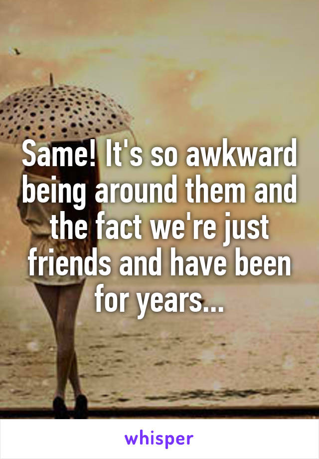 Same! It's so awkward being around them and the fact we're just friends and have been for years...