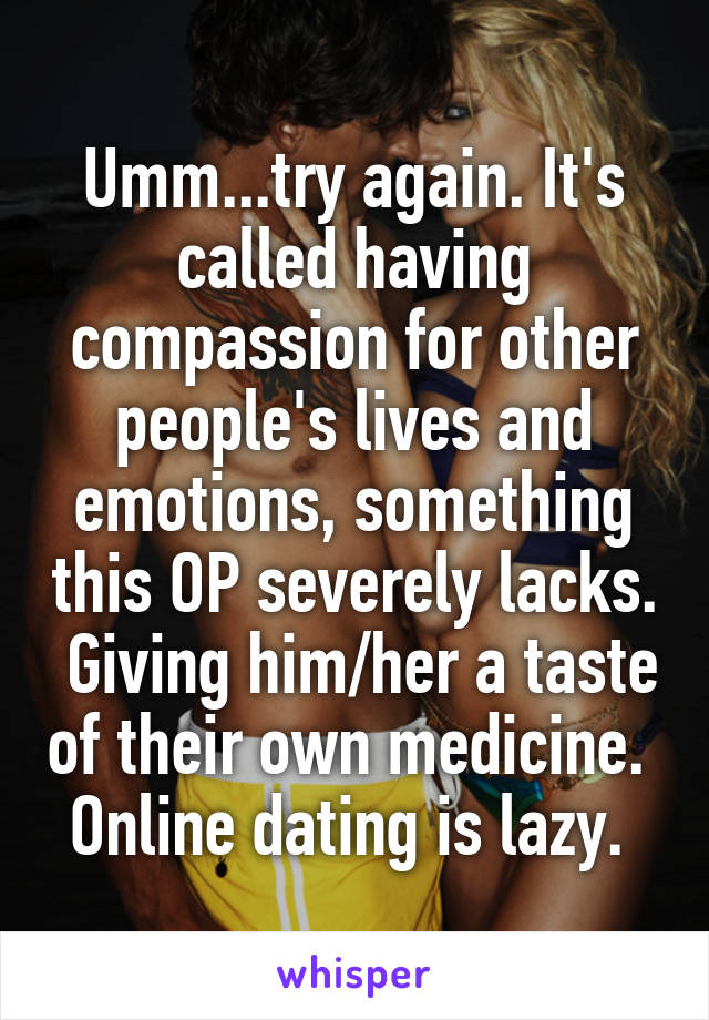 Umm...try again. It's called having compassion for other people's lives and emotions, something this OP severely lacks.  Giving him/her a taste of their own medicine.  Online dating is lazy. 