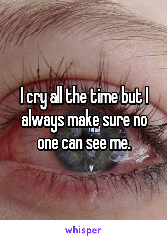 I cry all the time but I always make sure no one can see me.