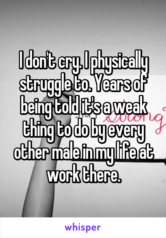 I don't cry. I physically struggle to. Years of being told it's a weak thing to do by every other male in my life at work there.