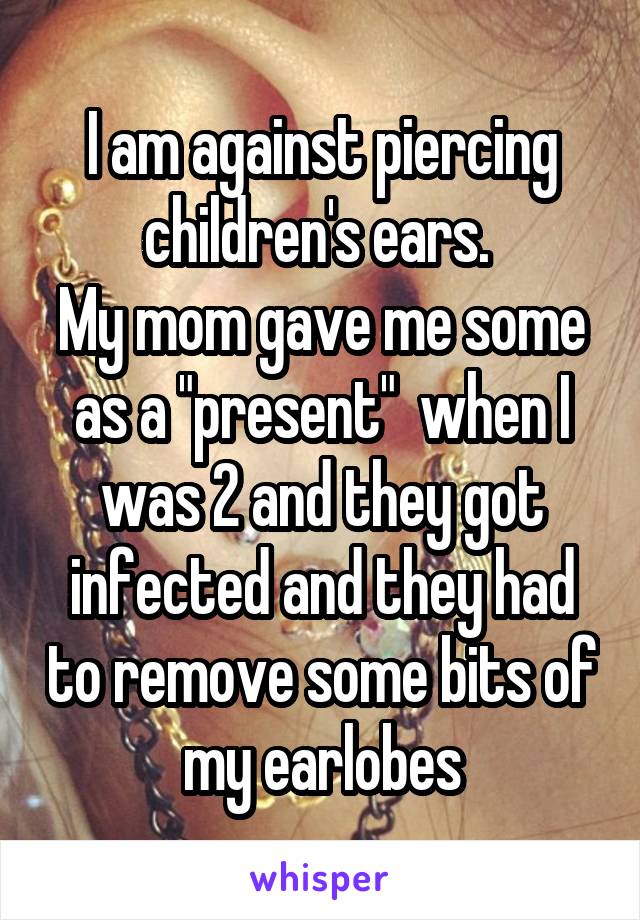 I am against piercing children's ears. 
My mom gave me some as a "present"  when I was 2 and they got infected and they had to remove some bits of my earlobes