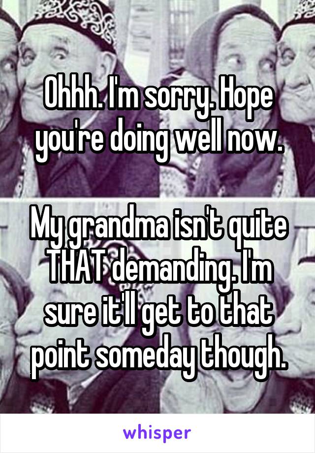 Ohhh. I'm sorry. Hope you're doing well now.

My grandma isn't quite THAT demanding. I'm sure it'll get to that point someday though.