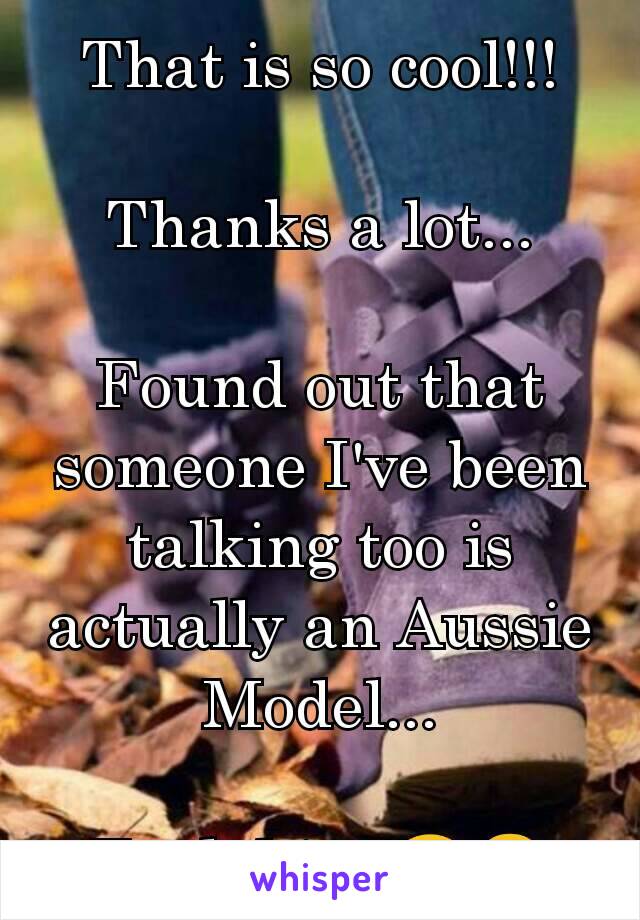 That is so cool!!!

Thanks a lot...

Found out that someone I've been talking too is actually an Aussie Model...

Fuck him 😂😠