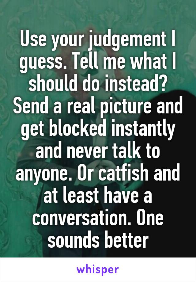 Use your judgement I guess. Tell me what I should do instead? Send a real picture and get blocked instantly and never talk to anyone. Or catfish and at least have a conversation. One sounds better