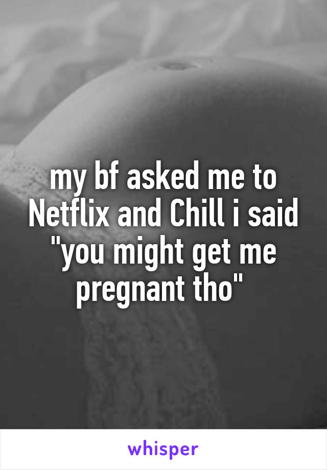 my bf asked me to Netflix and Chill i said "you might get me pregnant tho" 