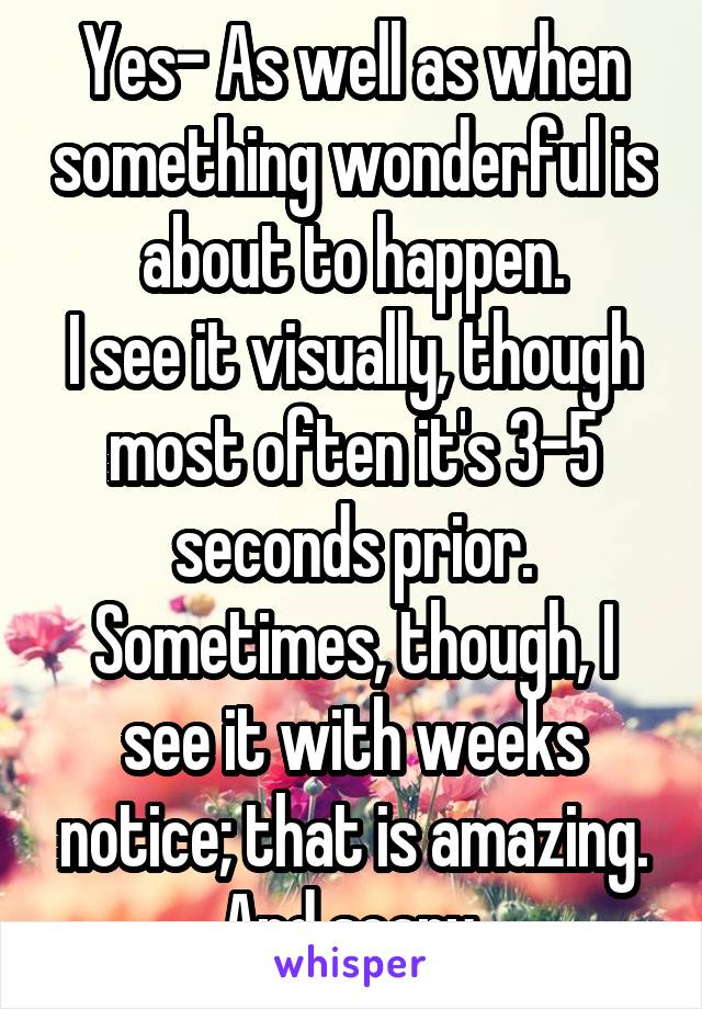 Yes- As well as when something wonderful is about to happen.
I see it visually, though most often it's 3-5 seconds prior. Sometimes, though, I see it with weeks notice; that is amazing. And scary.