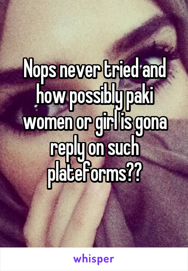 Nops never tried and how possibly paki women or girl is gona reply on such plateforms??
