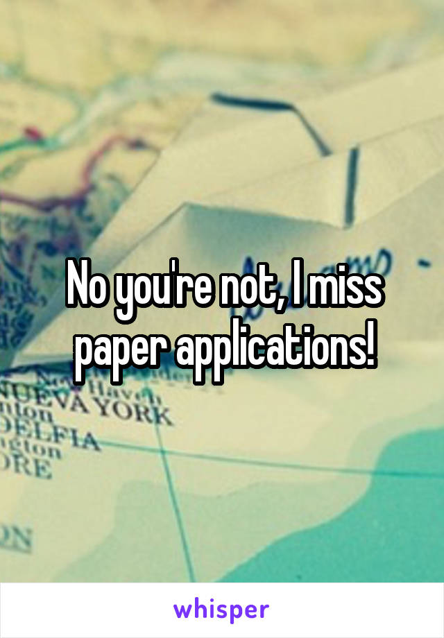 No you're not, I miss paper applications!