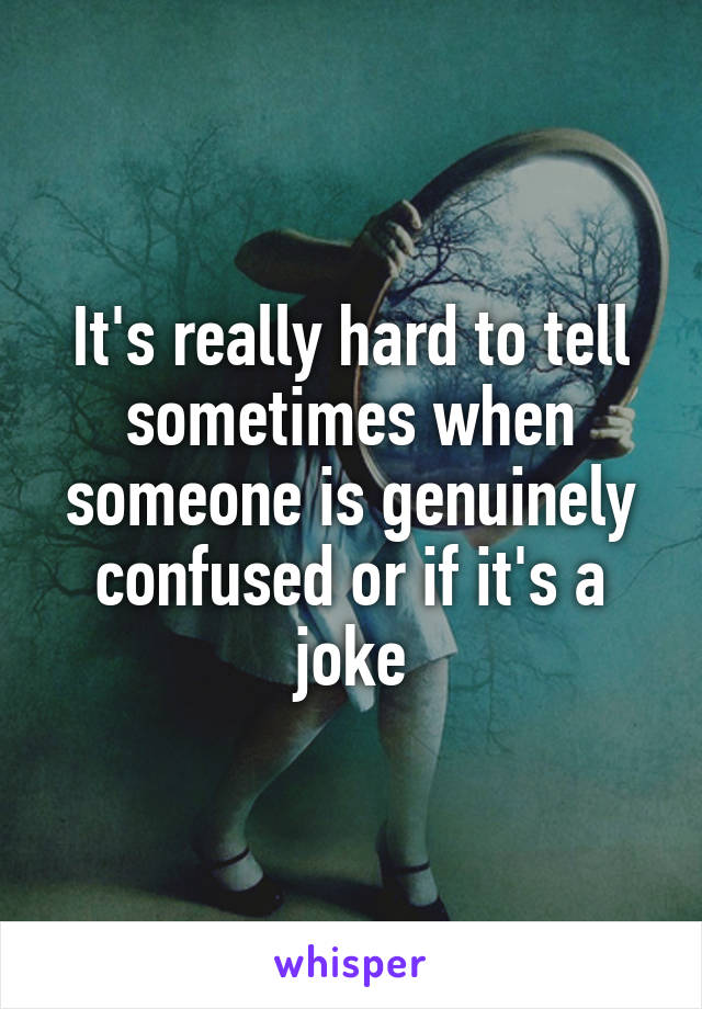 It's really hard to tell sometimes when someone is genuinely confused or if it's a joke