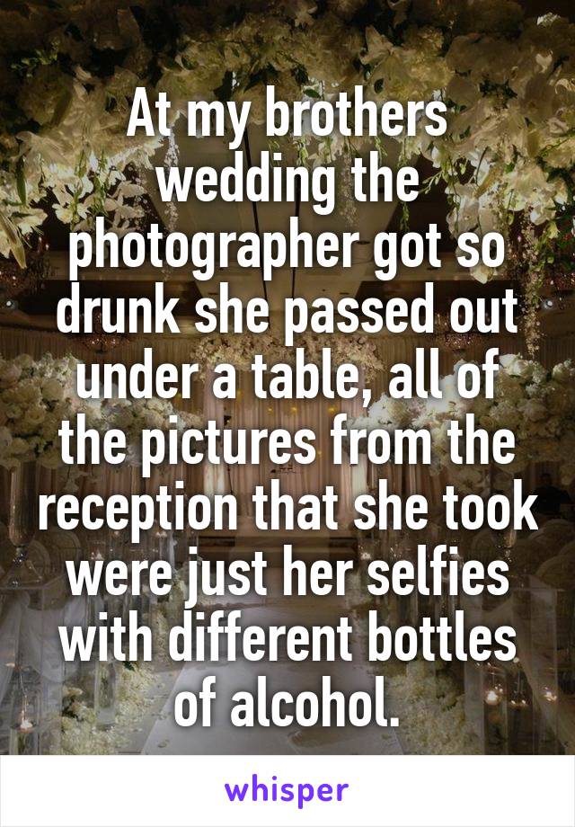 At my brothers wedding the photographer got so drunk she passed out under a table, all of the pictures from the reception that she took were just her selfies with different bottles of alcohol.