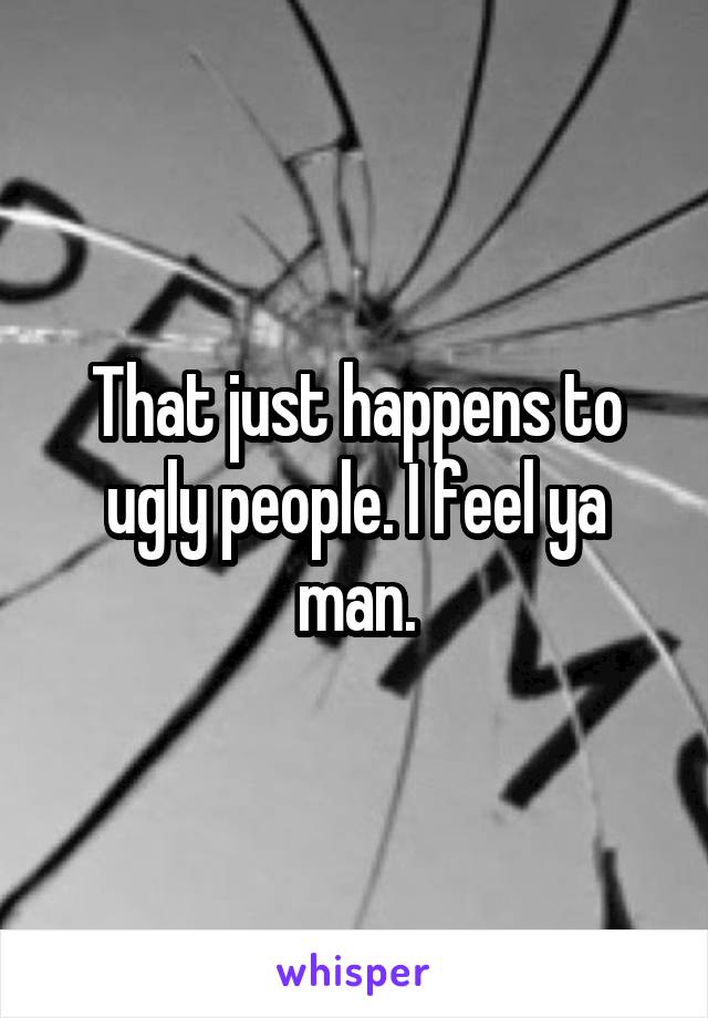 That just happens to ugly people. I feel ya man.