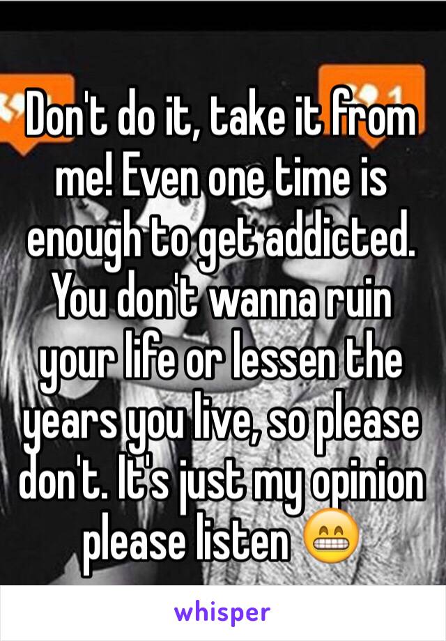 Don't do it, take it from me! Even one time is enough to get addicted. You don't wanna ruin your life or lessen the years you live, so please don't. It's just my opinion  please listen 😁