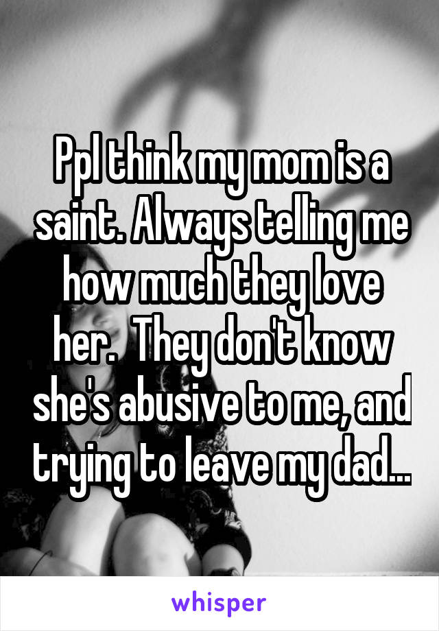 Ppl think my mom is a saint. Always telling me how much they love her.  They don't know she's abusive to me, and trying to leave my dad...