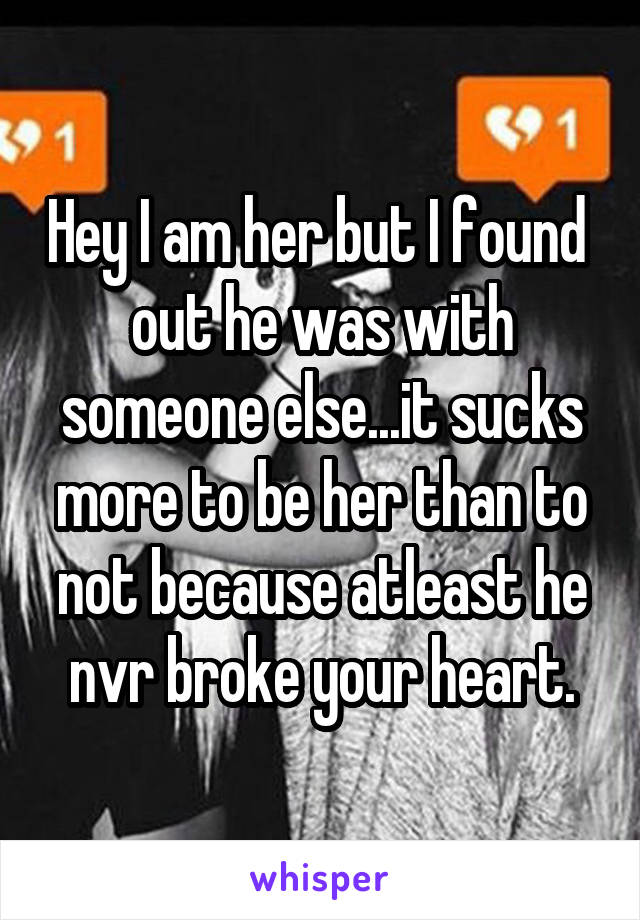 Hey I am her but I found  out he was with someone else...it sucks more to be her than to not because atleast he nvr broke your heart.