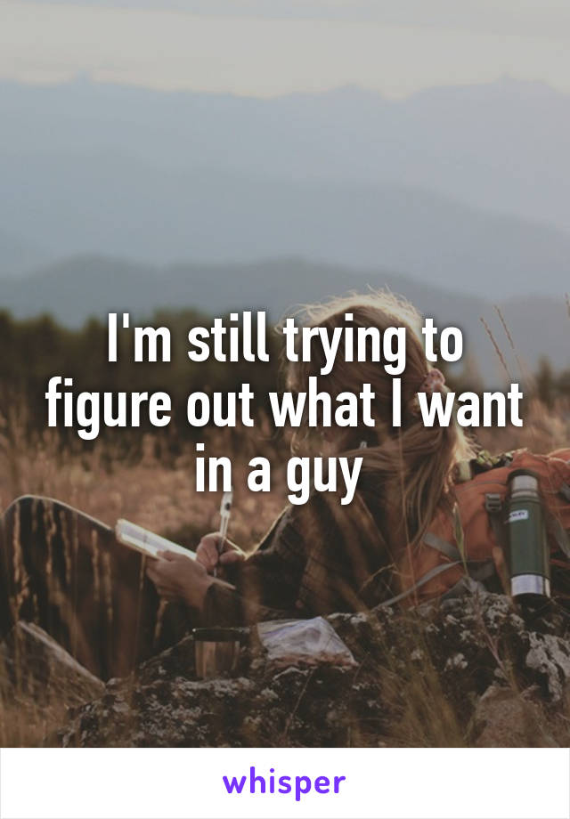 I'm still trying to figure out what I want in a guy 