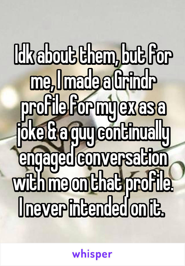 Idk about them, but for me, I made a Grindr profile for my ex as a joke & a guy continually engaged conversation with me on that profile. I never intended on it. 