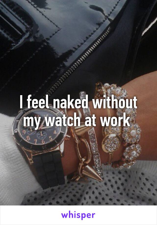 I feel naked without my watch at work 