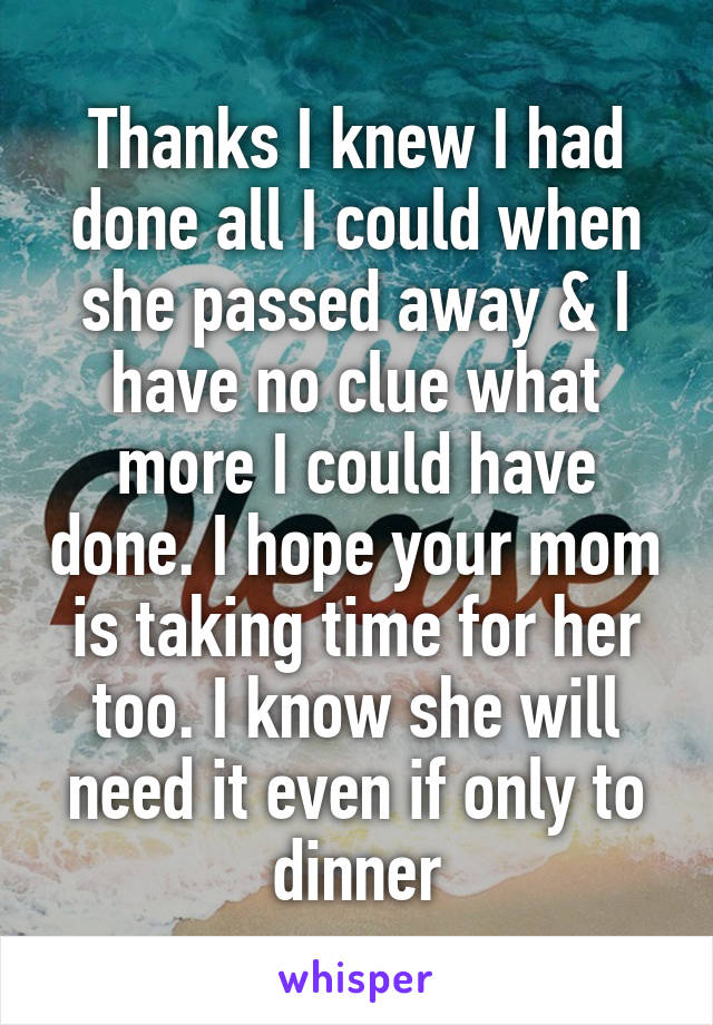 Thanks I knew I had done all I could when she passed away & I have no clue what more I could have done. I hope your mom is taking time for her too. I know she will need it even if only to dinner