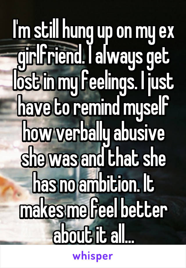 I'm still hung up on my ex girlfriend. I always get lost in my feelings. I just have to remind myself how verbally abusive she was and that she has no ambition. It makes me feel better about it all...