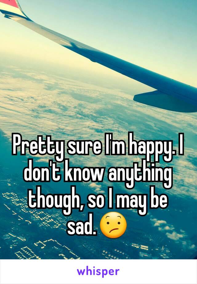 Pretty sure I'm happy. I don't know anything though, so I may be sad.😕