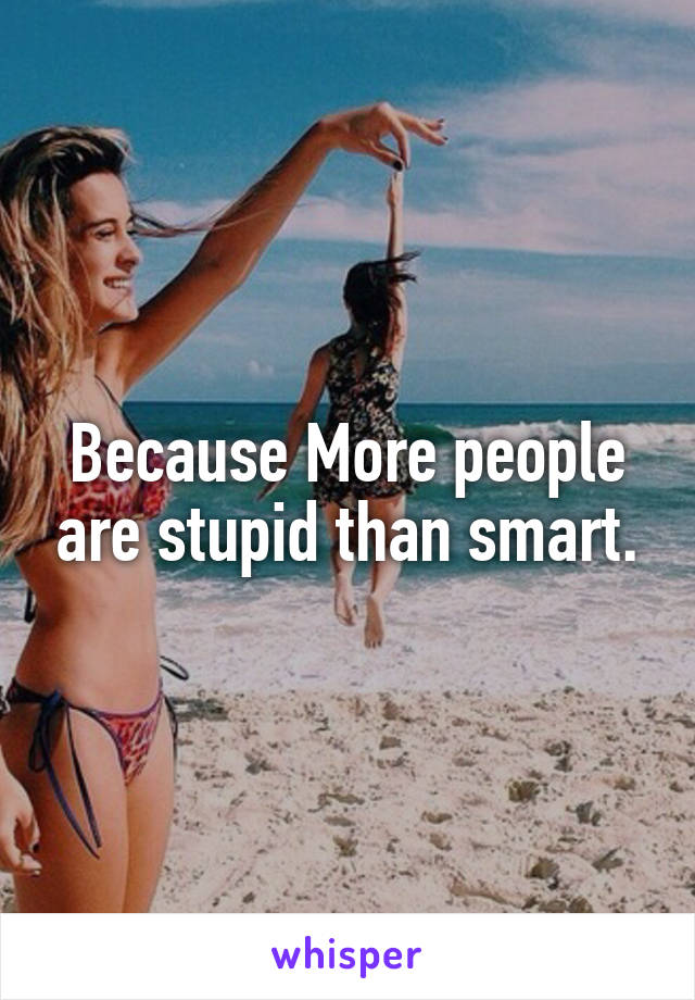 Because More people are stupid than smart.