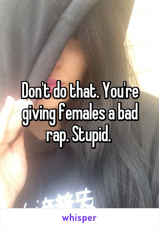 Don't do that. You're giving females a bad rap. Stupid. 