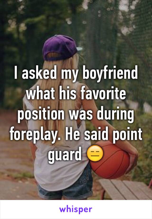 I asked my boyfriend what his favorite position was during foreplay. He said point guard 😑