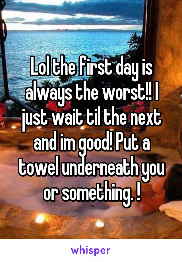 Lol the first day is always the worst!! I just wait til the next and im good! Put a towel underneath you or something. !