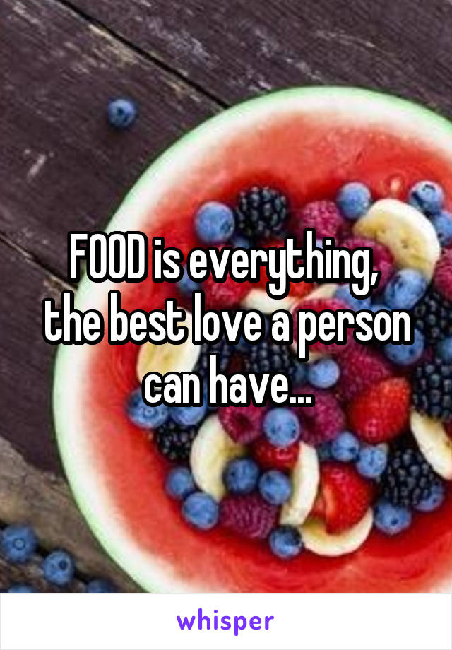 FOOD is everything, 
the best love a person can have...