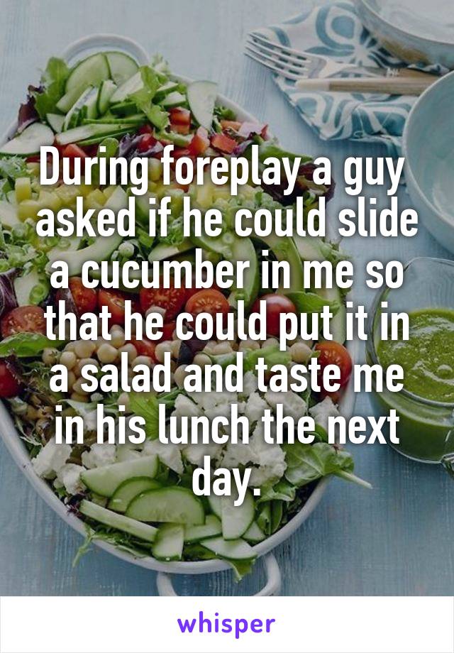 During foreplay a guy  asked if he could slide a cucumber in me so that he could put it in a salad and taste me in his lunch the next day.
