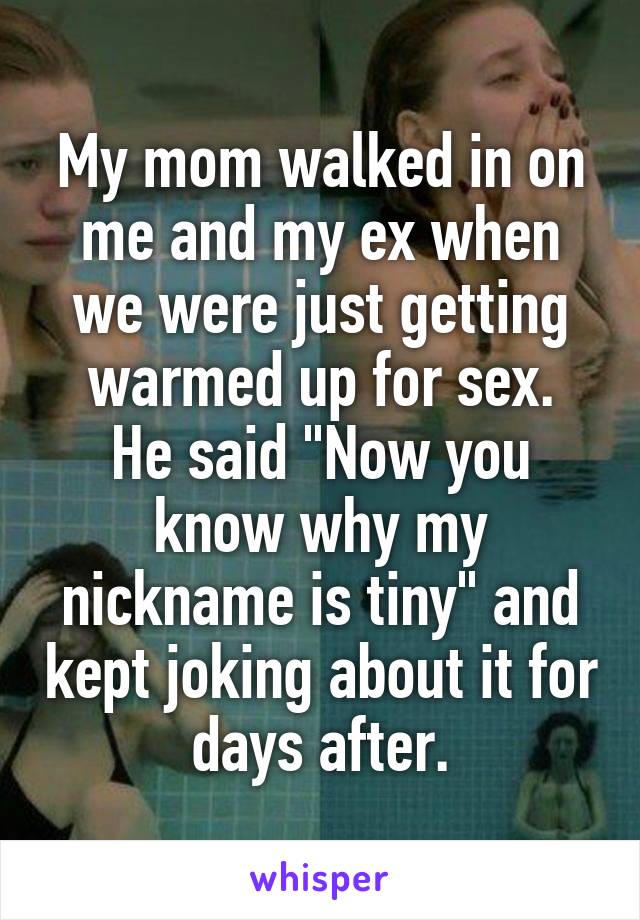 My mom walked in on me and my ex when we were just getting warmed up for sex.
He said "Now you know why my nickname is tiny" and kept joking about it for days after.