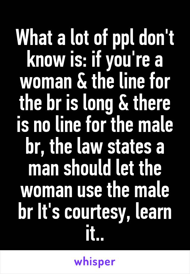 What a lot of ppl don't know is: if you're a woman & the line for the br is long & there is no line for the male br, the law states a man should let the woman use the male br It's courtesy, learn it..