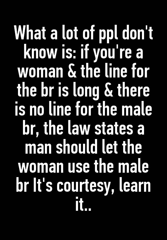 What a lot of ppl don't know is: if you're a woman & the line for the br is long & there is no line for the male br, the law states a man should let the woman use the male br It's courtesy, learn it..