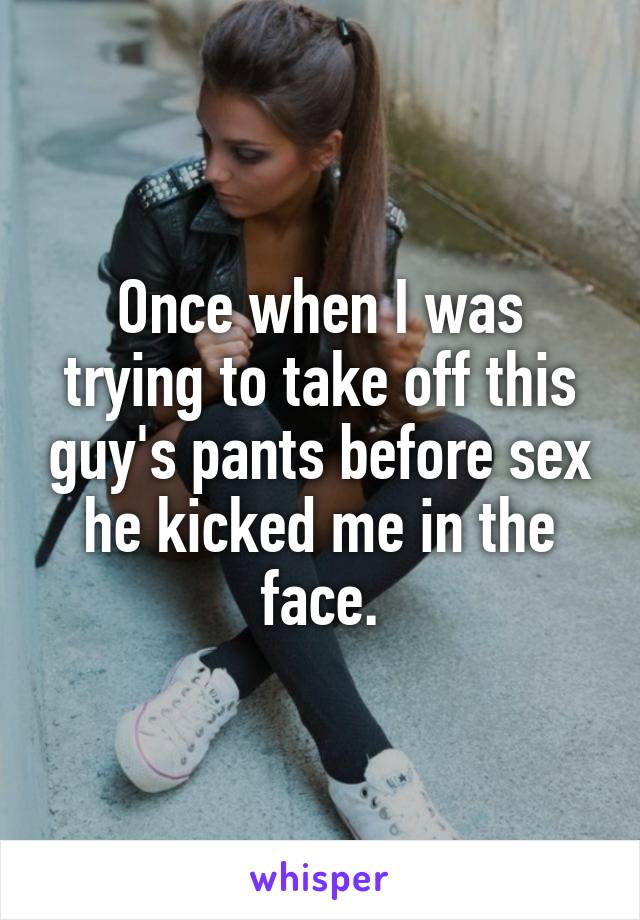 Once when I was trying to take off this guy's pants before sex he kicked me in the face.
