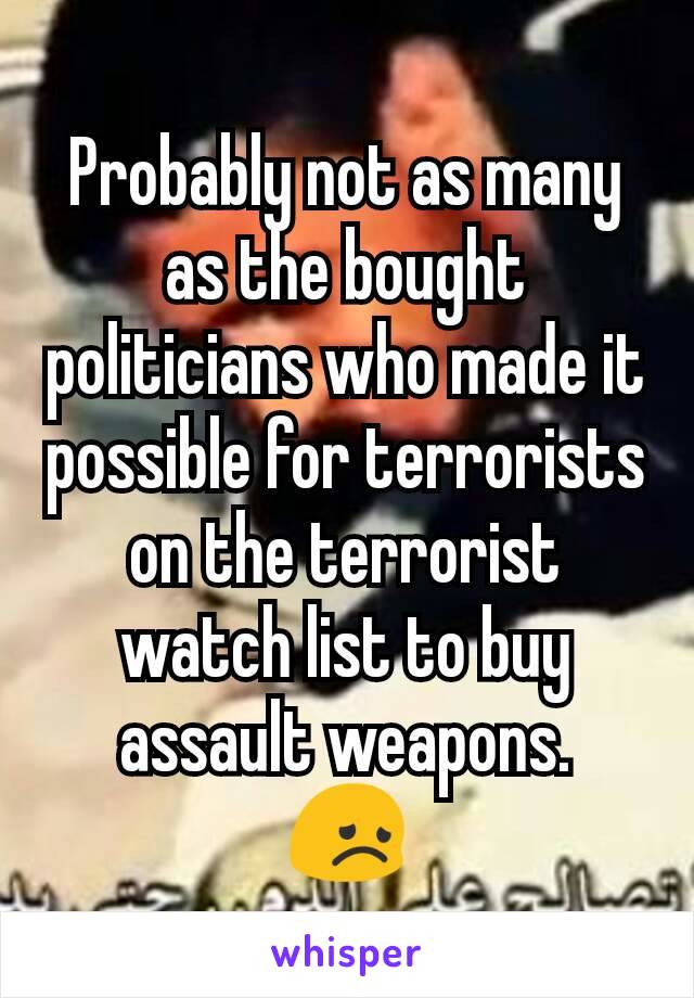 Probably not as many as the bought politicians who made it possible for terrorists on the terrorist watch list to buy assault weapons.
😞