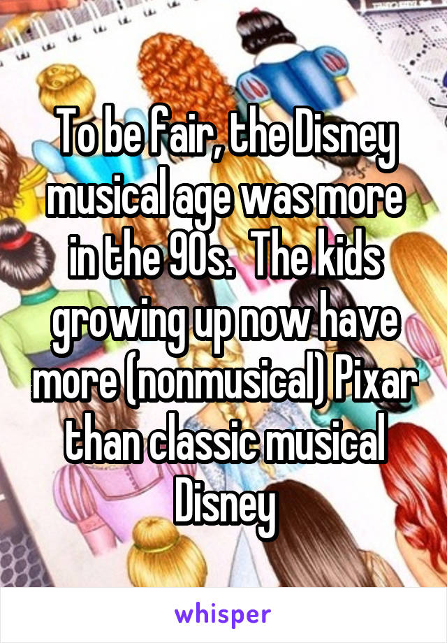 To be fair, the Disney musical age was more in the 90s.  The kids growing up now have more (nonmusical) Pixar than classic musical Disney