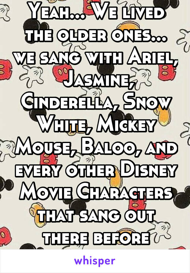 Yeah... We lived the older ones... we sang with Ariel,  Jasmine, Cinderella, Snow White, Mickey Mouse, Baloo, and every other Disney Movie Characters that sang out there before 2009.