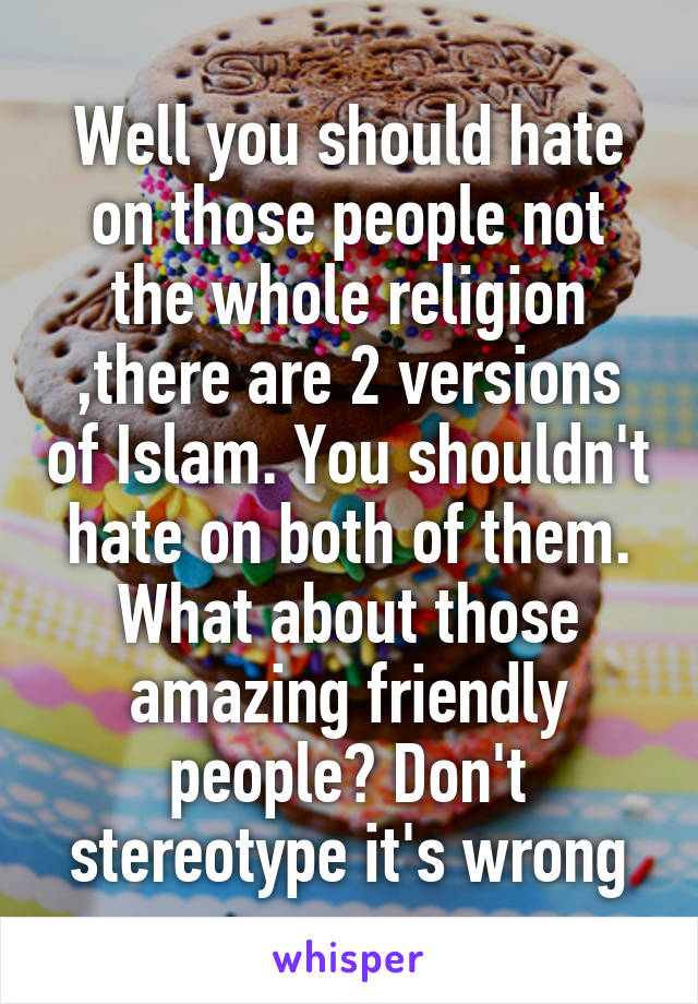 Well you should hate on those people not the whole religion ,there are 2 versions of Islam. You shouldn't hate on both of them. What about those amazing friendly people? Don't stereotype it's wrong