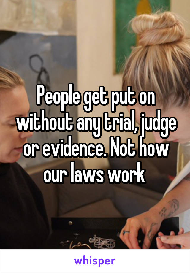 People get put on without any trial, judge or evidence. Not how our laws work 