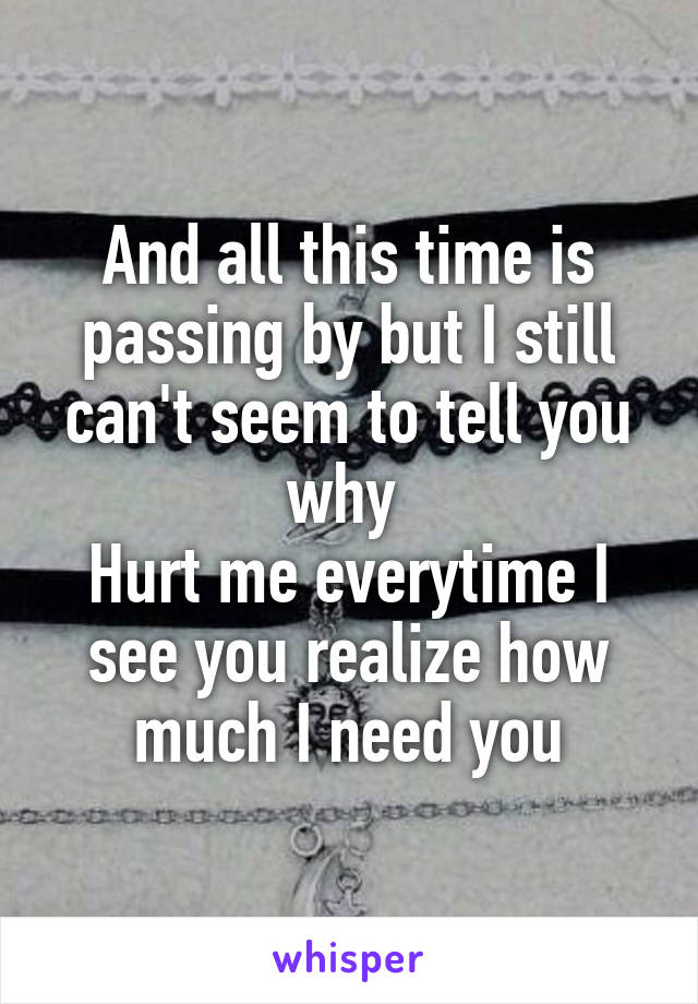 And all this time is passing by but I still can't seem to tell you why 
Hurt me everytime I see you realize how much I need you